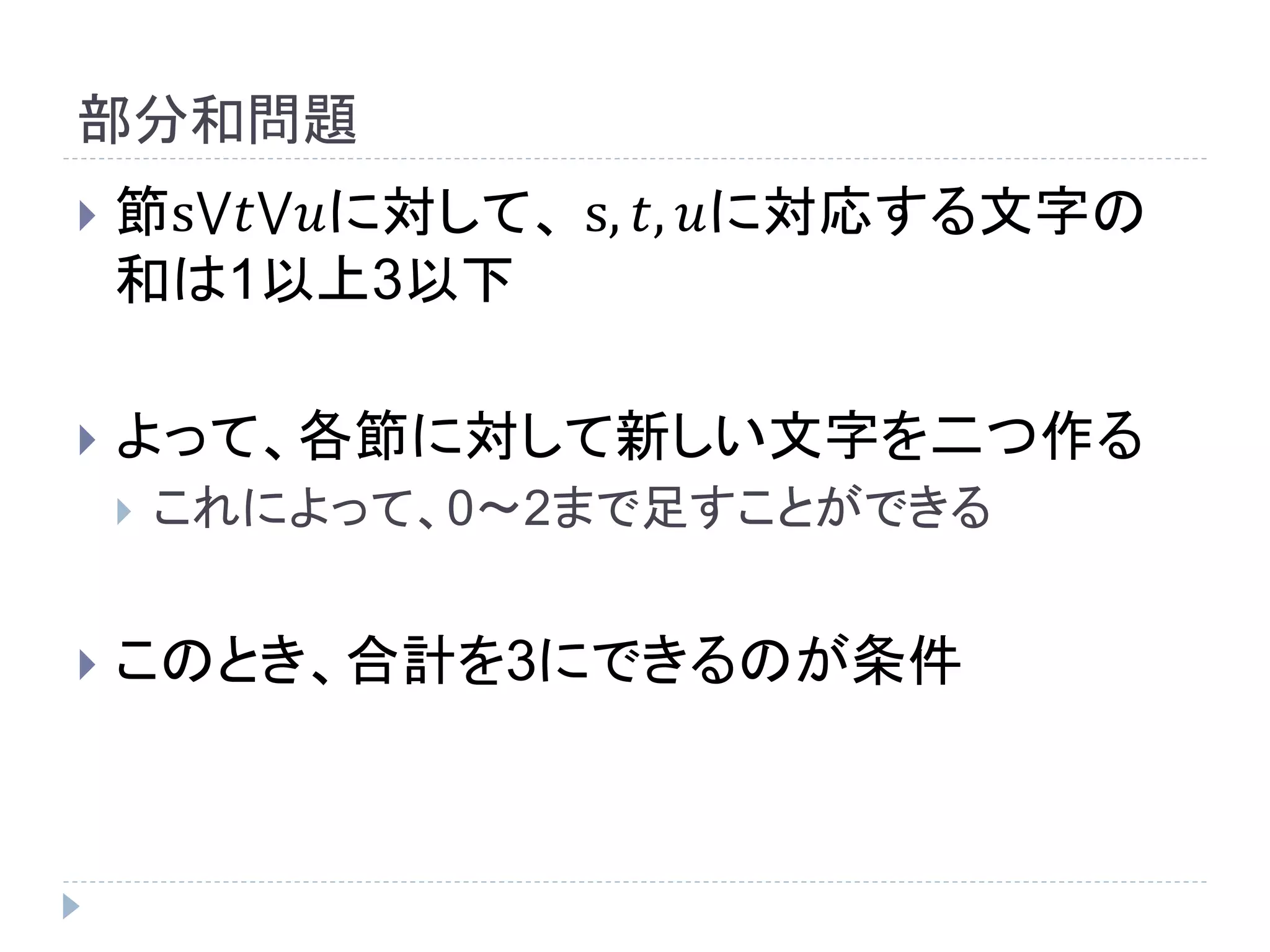 部分和問題
 節s⋁𝑡⋁𝑢に対して、 s, 𝑡, 𝑢に対応する文字の
和は1以上3以下
 よって、各節に対して新しい文字を二つ作る
 これによって、0～2まで足すことができる
 このとき、合計を3にできるのが条件
 
