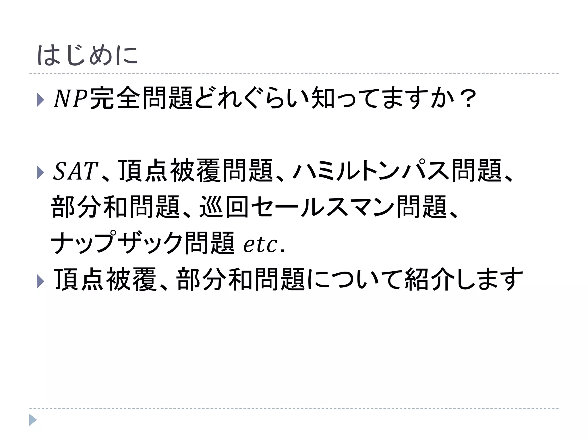 はじめに
 𝑁𝑃完全問題どれぐらい知ってますか？
 𝑆𝐴𝑇、頂点被覆問題、ハミルトンパス問題、
部分和問題、巡回セールスマン問題、
ナップザック問題 𝑒𝑡𝑐.
 頂点被覆、部分和問題について紹介します
 