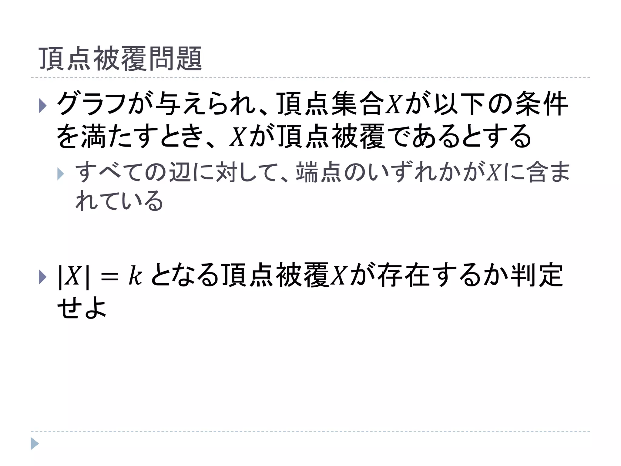 頂点被覆問題
 グラフが与えられ、頂点集合𝑋が以下の条件
を満たすとき、 𝑋が頂点被覆であるとする
 すべての辺に対して、端点のいずれかが𝑋に含ま
れている
 |𝑋| = 𝑘 となる頂点被覆𝑋が存在するか判定
せよ
 