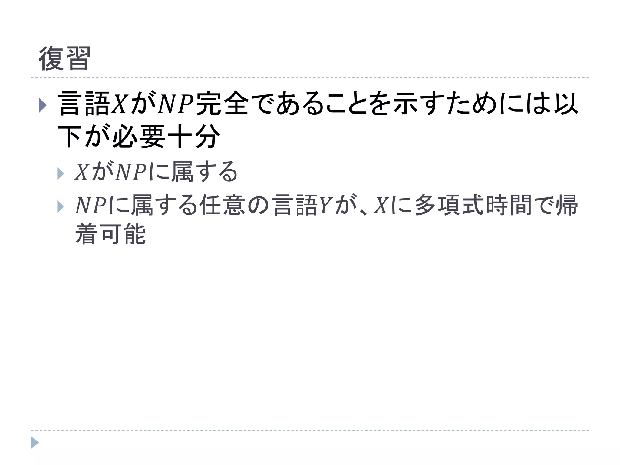 復習
 言語𝑋が𝑁𝑃完全であることを示すためには以
下が必要十分
 𝑋が𝑁𝑃に属する
 𝑁𝑃に属する任意の言語𝑌が、𝑋に多項式時間で帰
着可能
 