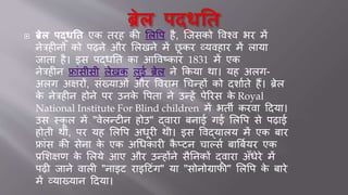  ब्रेल पद्धति एक िरह की शलर्प है, र्जसको र्वश्व भर में
नेत्रहीनों को पढ़ने और शलखने में छू कर व्र्वहार में लार्ा
जािा है। इस पद्िति का आर्वटकार 1831 में एक
नेत्रहीन फ्ाींसीसी लेखक लु। ब्रेल ने क्रकर्ा था। र्ह अलग-
अलग अक्षरों, सींख्र्ाओीं और र्वराम धचन्हों को दिायिे हैं। ब्रेल
के नेत्रहीन होने पर उनके र्पिा ने उन्हें पेररस के Royal
National Institute For Blind children में भिी करवा हदर्ा।
उस स्कू ल में "वेलन्िीन होउ" द्वारा बना। ग। शलर्प से पढ़ा।
होिी थी, पर र्ह शलर्प अिूरी थी। इस र्वद्र्ालर् में एक बार
फ्ाींस की सेना के एक अधिकारी कै प्िन चाल्सय बार्बयर्र एक
प्रशिक्षण के शलर्े आए और उन्होंने सैतनकों द्वारा अुँिेरे में
पढ़ी जाने वाली "नाइि राइहिींग" र्ा "सोनोग्राफी" शलर्प के बारे
में व्र्ाख्र्ान हदर्ा।
 