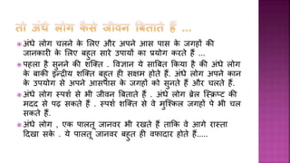  अींिे लोग चलने के शलए और अपने आस पास के जगहों की
जानकारी के शलए बहुि सारे उपार्ों का प्रर्ोग करिे हैं ...
 पहला है सुनने की िर्ति . र्वज्ञान र्े सार्बि क्रकर्ा है की अींिे लोग
के बाकी इन्रीर् िर्ति बहुि ही सक्षम होिे हैं. अींिे लोग अपने कान
के उपर्ोग से अपने आसपास के जगहों को सुनिे हैं और चलिे हैं.
 अींिे लोग स्पिय से भी जीवन र्बिािे हैं . अींिे लोग ब्रेल र्स्िप्ि की
मदद से पढ़ सकिे हैं . स्पिय िर्ति से वे मुर्श्कल जगहों पे भी चल
सकिे हैं.
 अींिे लोग , एक पालिू जानवर भी रखिे हैं िाक्रक वे आगे रास्िा
हदखा सके . र्े पालिू जानवर बहुि ही वफादार होिे हैं.....
 