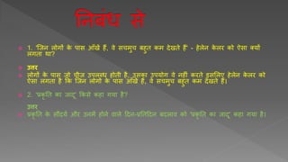  1. 'र्जन लोगों के पास आुँखें हैं, वे सचमुच बहुि कम देखिे हैं' - हेलेन के लर को ऐसा तर्ों
लगिा था?
 उत्तर
 लोगों के पास जो चीज़ उपलब्ि होिी है, उसका उपर्ोग वे नहीीं करिे इसशलए हेलेन के लर को
ऐसा लगिा है क्रक र्जन लोगों के पास आुँखें हैं, वे सचमुच बहुि कम देखिे हैं।
 2. 'प्रकृ ति का जादू' क्रकसे कहा गर्ा है?
उत्तर
 प्रकृ ति के सौंदर्य और उनमें होने वाले हदन-प्रतिहदन बदलाव को 'प्रकृ ति का जादू' कहा गर्ा है।
 