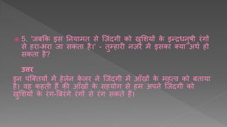  5. 'जबक्रक इस तनर्ामि से र्ज़ींदगी को खुशिर्ों के इन्रिनुर्ी रींगों
से हरा-भरा जा सकिा है।' - िुम्हारी नज़र में इसका तर्ा अथय हो
सकिा है?
उत्तर
इन पींर्तिर्ों में हेलेन के लर ने र्जींदगी में आुँखों के महत्व को बिार्ा
है। वह कहिी हैं की आुँखों के सहर्ोग से हम अपने र्जींदगी को
खुशिर्ों के रींग-र्बरींगे रींगों से रींग सकिे हैं।
 