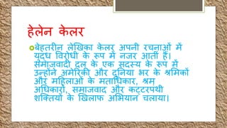 हेलेन के लर
बेहिरीन लेखखका के लर अपनी रचनाओीं में
र्ुद्ि र्वरोिी के रूप में नजर आिीीं हैं।
समाजवादी दल के एक सदस्र् के रूप में
उन्होंने अमेररकी और दुतनर्ा भर के श्रशमकों
और महहलाओीं के मिाधिकार, श्रम
अधिकारों, समाजवाद और कट्िरपींथी
िर्तिर्ों के खखलाफ अशभर्ान चलार्ा।
 