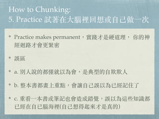 How to Chunking:
5. Practice 試著在⼤腦裡回想或⾃⼰做⼀次
Practice makes permanent，實踐才是硬道理， 你的神
經迴路才會更緊密
誤區
a. 別⼈說的都懂就以為會，是典型的⾃欺欺⼈
b. 整本書都畫上重點，會讓⾃⼰誤以為已經記住了
c. 重看⼀本書或筆記也會造成錯覺，誤以為這些知識都
已經在⾃已腦海裡(⾃⼰想得起來才是真的)
 