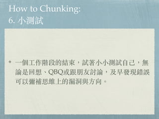 How to Chunking:
6. ⼩測試
⼀個⼯作階段的結束，試著⼩⼩測試⾃⼰，無
論是回想、QBQ或跟朋友討論，及早發現錯誤
可以彌補思維上的漏洞與⽅向。
 