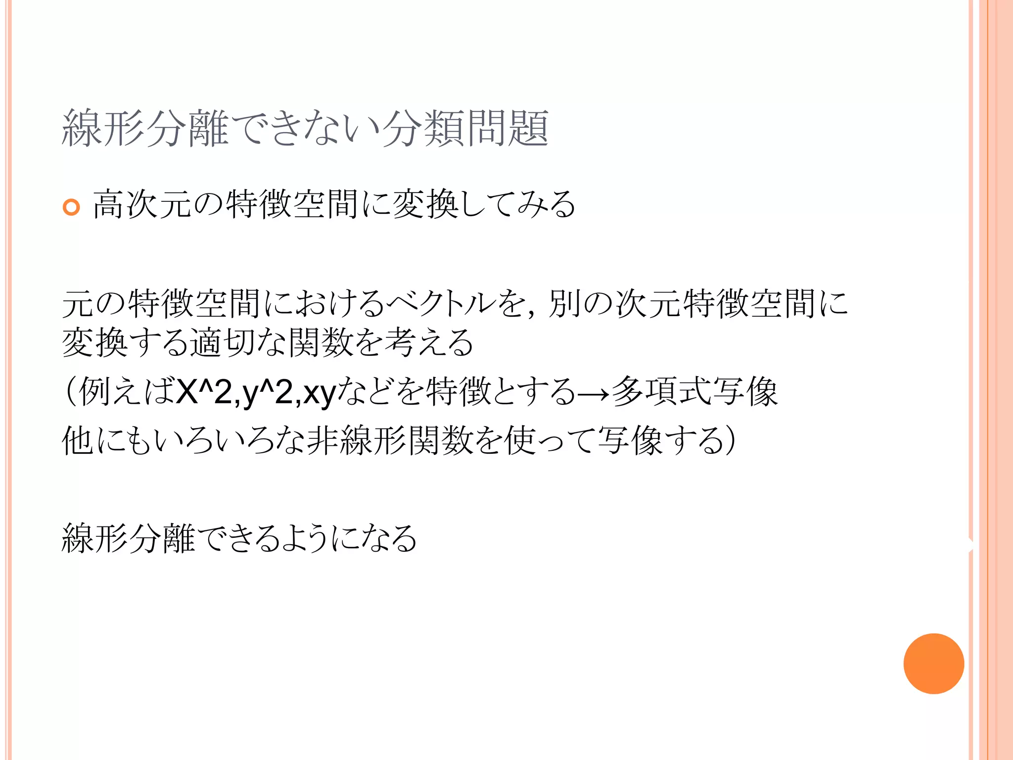 線形分離できない分類問題
 高次元の特徴空間に変換してみる
元の特徴空間におけるベクトルを，別の次元特徴空間に
変換する適切な関数を考える
（例えばX^2,y^2,xyなどを特徴とする→多項式写像
他にもいろいろな非線形関数を使って写像する）
線形分離できるようになる
 