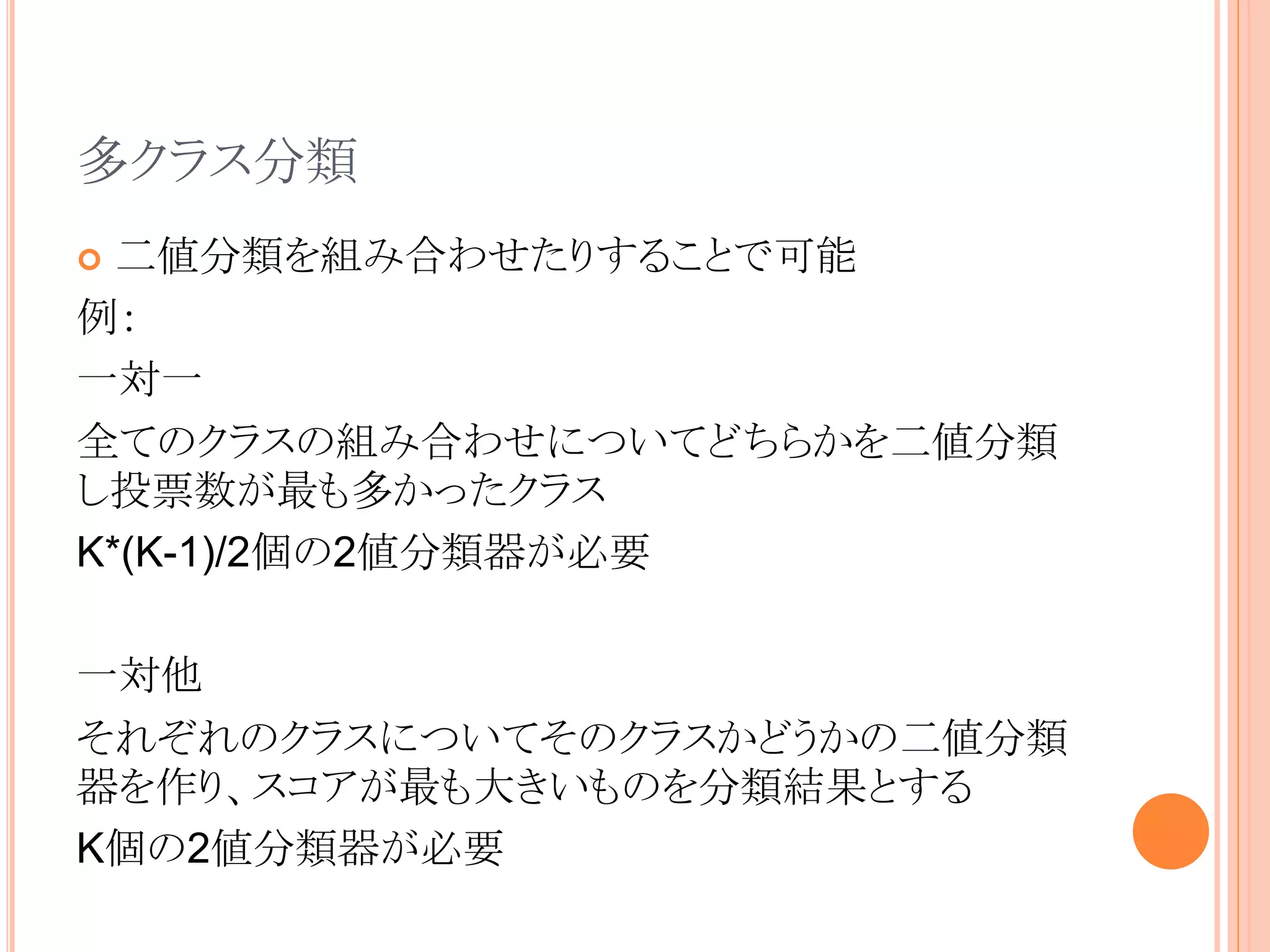 多クラス分類
 二値分類を組み合わせたりすることで可能
例：
一対一
全てのクラスの組み合わせについてどちらかを二値分類
し投票数が最も多かったクラス
K*(K-1)/2個の2値分類器が必要
一対他
それぞれのクラスについてそのクラスかどうかの二値分類
器を作り、スコアが最も大きいものを分類結果とする
K個の2値分類器が必要
 