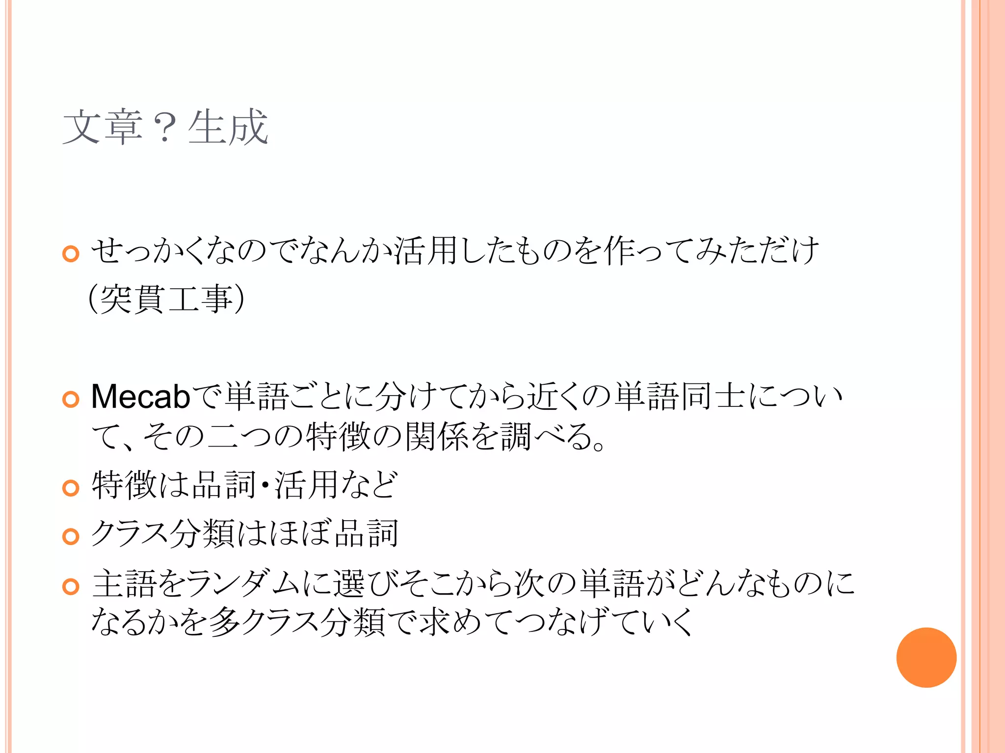 文章？生成
 せっかくなのでなんか活用したものを作ってみただけ
（突貫工事）
 Mecabで単語ごとに分けてから近くの単語同士につい
て、その二つの特徴の関係を調べる。
 特徴は品詞・活用など
 クラス分類はほぼ品詞
 主語をランダムに選びそこから次の単語がどんなものに
なるかを多クラス分類で求めてつなげていく
 
