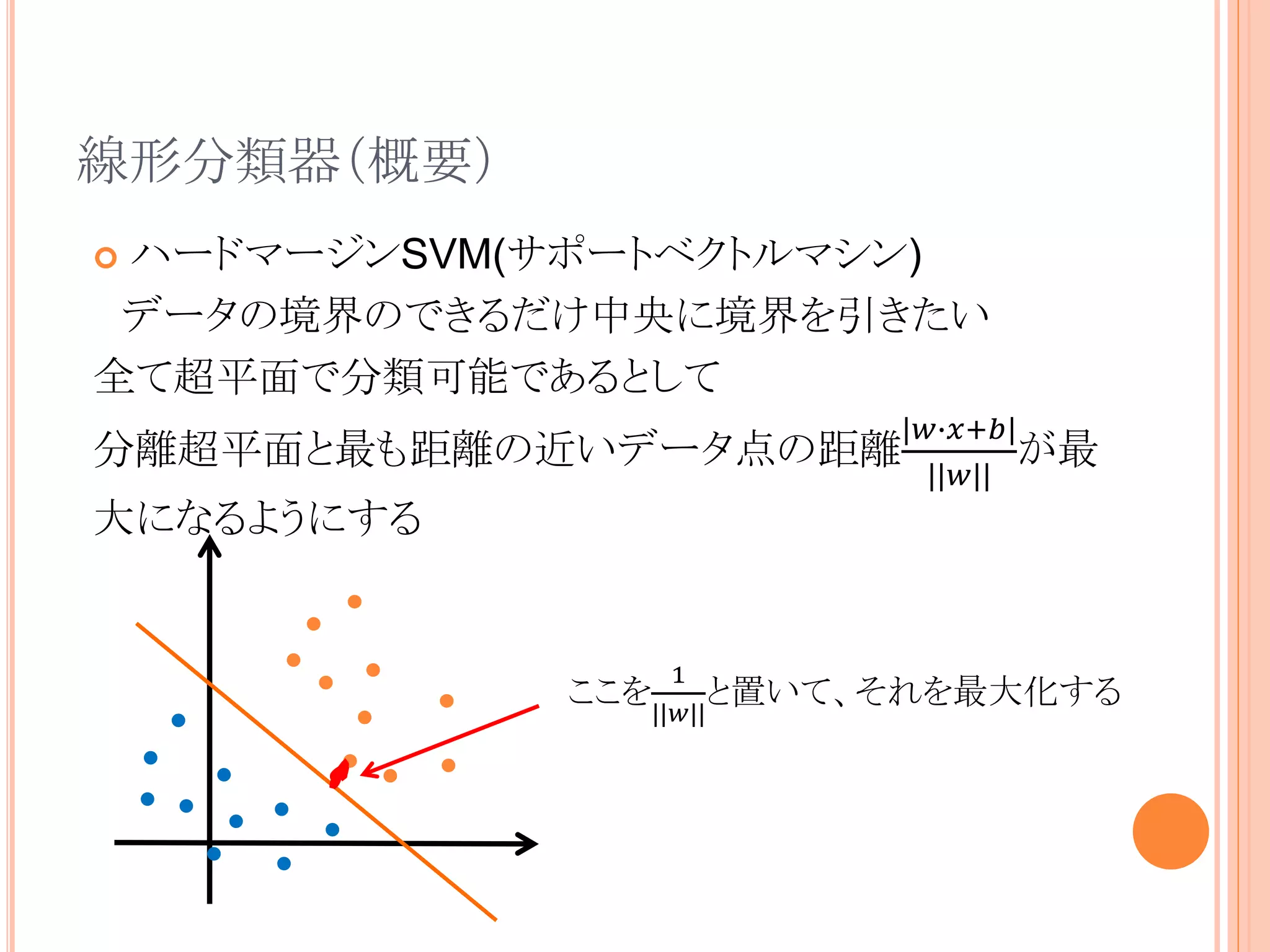 線形分類器（概要）
 ハードマージンSVM(サポートベクトルマシン)
データの境界のできるだけ中央に境界を引きたい
全て超平面で分類可能であるとして
分離超平面と最も距離の近いデータ点の距離
|𝑤∙𝑥+𝑏|
||𝑤||
が最
大になるようにする
ここを
1
||𝑤||
と置いて、それを最大化する
 
