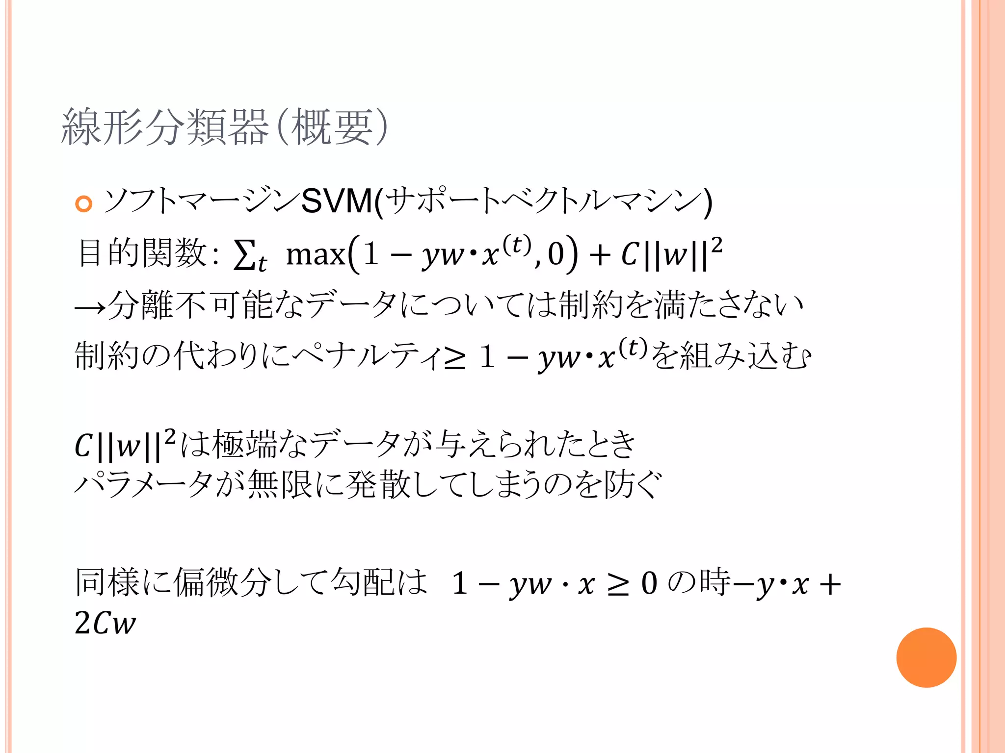 線形分類器（概要）
 ソフトマージンSVM(サポートベクトルマシン)
目的関数： 𝑡 max １ − 𝑦𝑤・𝑥 𝑡
, 0 + 𝐶||𝑤||2
→分離不可能なデータについては制約を満たさない
制約の代わりにペナルティ≥ １ − 𝑦𝑤・𝑥 𝑡
を組み込む
𝐶||𝑤||2は極端なデータが与えられたとき
パラメータが無限に発散してしまうのを防ぐ
同様に偏微分して勾配は 1 − 𝑦𝑤 ∙ 𝑥 ≥ 0 の時−𝑦・𝑥 +
2𝐶𝑤
 