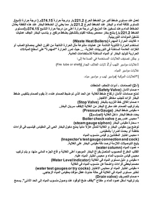 ‫الحرج‬ ‫الضغط‬ ‫من‬ ‫أكبر‬ ‫ضغط‬ ‫مستوي‬ ‫عند‬ ‫تعمل‬221.2‫بار‬‫حرارة‬ ‫ودرجة‬354.151.)‫تشبع‬ ‫حرارة‬ ‫درجة‬ (.‫م‬
‫الحرج‬ ‫الضغط‬ ‫عند‬ ‫البخار‬ ‫و‬ ‫الماء‬ ‫كثافة‬ ‫تتساوى‬221.2‫يعادل‬ ‫النقطة‬ ‫هذه‬ ‫عند‬ ‫البخار‬ ‫انضغاط‬ ‫أن‬ ‫يعني‬ ‫مما‬ ‫بار‬
‫التشبع‬ ‫حرارة‬ ‫درجة‬ ‫من‬ ‫أعلى‬ ‫حرارة‬ ‫درجة‬ ‫إلى‬ ‫المزيج‬ ‫هذا‬ ‫تسخين‬ ‫الماء.وعند‬ ‫انضغاط‬354.151‫(لمستوى‬‫م‬
‫الضغط‬221.2‫ينت‬ )‫بار‬‫عمليات‬ ‫الجاف‬ ‫البخار‬ ‫يناسب‬ ‫و‬ .‫مرتفع‬ ‫بضغط‬ ‫بالتشغيل‬ ‫القيام‬ ‫يمكنه‬ ‫محمص‬ ‫بخار‬ ‫ج‬
.‫التوربينية‬ ‫المولدات‬ ‫تشغيل‬
•(‫المهدرة‬ ‫الحرارة‬ ‫غاليات‬Waste Heat Boilers)
‫أو‬ ‫الصلب‬ ‫بمصانع‬ ‫العالي‬ ‫الفرن‬ ‫من‬ ‫الناتجة‬ ‫الحرارة‬ ‫مثل‬ ‫متنوعة‬ ‫عمليات‬ ‫عن‬ ‫الناشئة‬ ‫الثانوية‬ ‫الحرارة‬ ‫تستخدم‬
‫الغازات‬‫المبادالت‬ ‫أسطح‬ ‫على‬"‫"المهدرة‬ ‫الحرارة‬ ‫تمرر‬ ‫حيث‬ ... ،‫الغازية‬ ‫التوربينات‬ ‫في‬ ‫الساخنة‬ ‫العادمة‬
.‫العادية‬ ‫لالستخدامات‬ ‫الساخنة‬ ‫المياه‬ ‫أو‬ ‫البخار‬ ‫لتوليد‬ ‫الحرارية‬
‫إلى‬ ‫الصناعة‬ ‫في‬ ‫المستخدمة‬ ‫الغاليات‬ ‫تصنيف‬ ‫يمكن‬ ‫و‬:
1‫غ‬‫أو‬ ‫اللهب‬ ‫اسير‬‫و‬‫م‬ ‫اليات‬Ż‫الجدار‬ ‫الغالف‬ ‫اليات‬(Fire tube or shell)(
‫غ‬‫المياه‬ ‫اسير‬‫و‬‫م‬ ‫اليات‬.
(٣‫مياه‬ ‫اسير‬‫و‬‫م‬ ‫و‬ ‫لهب‬ ‫اسير‬‫و‬‫)م‬ ‫المركبة‬ ‫الغاليات‬.
‫(أ‬-2‫الملحقات‬ ،‫التحكم‬ ‫أدوات‬ ‫ـ‬ ‫الصمامات‬ )
•( ‫األمان‬ ‫صمام‬Safety Valve)
‫ضغط‬ ‫بتنفيس‬ ‫الصمام‬ ‫يقوم‬ ‫إذ‬ ،‫عنده‬ ‫الصمام‬ ‫ضبط‬ ‫تم‬ ‫الذي‬ ‫الحد‬ ‫عن‬ ‫الغالية‬ ‫ضغط‬ ‫ارتفاع‬ ‫األمان‬ ‫صمامات‬ ‫تمنع‬
‫البخار‬.‫االنفجار‬ ‫مخاطر‬ ‫لتجنب‬ ‫الزائد‬
•( ‫بالبخار‬ ‫التزويد‬ ‫خط‬ ‫إغالق‬ ‫صمام‬Stop Valve)
.‫البخار‬ ‫سريان‬ ‫إليقاف‬ ‫الغالية‬ ‫من‬ ‫البخار‬ ‫مخرج‬ ‫عند‬ ‫الصمام‬ ‫تركيب‬ ‫يتم‬
•( ‫البخار‬ ‫ضغط‬ ‫مقياس‬PressureGauge)
‫(كجم/سم‬ ‫الغالية‬ ‫داخل‬ ‫البخار‬ ‫ضغط‬ ‫يحدد‬2)
‫رجوع‬ ‫عدم‬ ‫محبس‬ *Boiler check valve
•‫سحارة‬( ‫البخار‬ ‫مقياس‬steam gauge siphon)
‫قراءات‬ ‫في‬ ‫فيتسبب‬ ‫المقياس‬ ‫إلى‬ ‫الحي‬ ‫البخار‬ ‫دخول‬ ‫يمنع‬ ً‫ا‬‫مائي‬ ً‫ال‬‫عاز‬ ‫لتمثل‬ ‫الغالية‬ ‫و‬ ‫البخار‬ ‫مقياس‬ ‫بين‬ ‫توضع‬
.‫بالمقياس‬ ً‫ا‬‫أضرار‬ ‫يحدث‬ ‫أو‬ ‫خاطئة‬
•‫المياه‬ ‫منسوب‬ ‫قياس‬ ‫و‬ ‫المفتشين‬ ‫اختبار‬ ‫محبس‬
(Inspector’s testgauge connectionand cock)
.‫الغالية‬ ‫على‬ ‫البخار‬ ‫مقياس‬ ‫دقة‬ ‫لرصد‬ ‫الالزمة‬ ‫التوصيالت‬ ‫يتيح‬
•( ‫المياه‬ ‫عمود‬water column)
‫تركيب‬ ‫يتم‬ ‫و‬ ،‫منها‬ ‫المائي‬ ‫الجزء‬ ‫قاع‬ ‫و‬ ‫الغالية‬ ‫أعلى‬ ‫الموجود‬ ‫البخار‬ ‫بفراغ‬ ‫المتصل‬ ‫المصبوب‬ ‫المفرغ‬ ‫القالب‬
.‫عليه‬ ‫المياه‬ ‫اختبار‬ ‫محبس‬ ‫و‬ ‫الماء‬ ‫منسوب‬ ‫قياس‬ ‫محبس‬
•‫مست‬ ‫دليل‬ ‫و‬ ‫مقياس‬( ‫الغالية‬ ‫في‬ ‫المياه‬ ‫وى‬Water LevelIndicator)
‫الغالية‬ ‫في‬ ‫المياه‬ ‫منسوب‬ ‫عن‬‫واضحة‬ ‫قراءات‬ ‫ليعطي‬ ‫مصمم‬
•( ‫االختبار‬ ‫محابس‬ ‫أو‬ ‫المياه‬ ‫اختبار‬ ‫مقياس‬water test gaugesor try cocks)
.‫الزجاجي‬ ‫المياه‬ ‫بمقياس‬ ‫مؤقت‬ ‫عطل‬ ‫حدوث‬ ‫حالة‬ ‫في‬ ‫الغالية‬ ‫في‬ ‫المياه‬ ‫مستوى‬ ‫تختبر‬
•‫التصر‬ ‫صمام‬( ‫يف‬Drain valve)
‫يسمح‬ ."‫األدنى‬ ‫الحد‬ ‫إلى‬ ‫المياه‬ ‫منسوب‬ ‫وصول‬ ‫عند‬ ‫الوقود‬ ‫ضخ‬ ‫"إيقاف‬ ‫مفتاح‬ ‫و‬ ‫الماء‬ ‫عمود‬ ‫أسفل‬ ‫تركيبه‬ ‫يتم‬
 