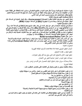 ‫عمود‬ ‫نظافة‬ ‫على‬ ‫للحفاظ‬ ‫الماء‬ ‫مستوى‬ ‫في‬ ‫التحكم‬ ‫مفاتيح‬ ‫و‬ ‫المياه‬ ‫عمود‬ ‫أسفل‬ ً‫ا‬‫يومي‬ ‫بالمياه‬ ‫كسح‬ ‫عمليات‬ ‫بإجراء‬
‫بي‬ ‫تسجيل‬ ‫على‬ ‫يساعد‬ ‫مما‬ ،‫الخطوط‬ ‫و‬ ‫المياه‬‫الختبار‬ ‫وسيلة‬ ‫الصمام‬ ‫هذا‬ ‫يتيح‬ ‫كما‬ .‫المياه‬ ‫منسوب‬ ‫عن‬ ‫دقيقة‬ ‫انات‬
.‫األدنى‬ ‫الحد‬ ‫إلى‬ ‫المياه‬ ‫منسوب‬ ‫وصول‬ ‫عند‬‫الوقود‬ ‫ضخ‬ ‫إيقاف‬ ‫مفاتيح‬
‫(أ‬-3‫الغالية‬ ‫مخرجات‬ ‫تقييم‬ ‫مصطلحات‬ )
( ‫الحصانية‬ ‫بالقدرة‬ ‫الغالية‬ ‫مخرجات‬ ‫عن‬ ‫التعبير‬ ‫يمكن‬horse power‫طن‬ ،‫الساعة‬ ‫في‬ ‫المتولد‬ ‫البخار‬ ‫رطل‬ ، )
( ‫إنجليزية‬ ‫حرارة‬ ‫وحدات‬ ،‫الساعة‬ ‫في‬ ‫المتولد‬ ‫البخار‬Btu( ‫ميجاوات‬ ،‫الساعة‬ ‫في‬ )MW. )
•‫للغالية‬ ‫الحصانية‬ ‫القدرة‬
‫بمعدل‬ ‫مشبع‬ ‫جاف‬ ‫بخار‬ ‫إلى‬ ‫الماء‬ ‫تبخر‬ ‫عن‬ ‫تعبر‬ ‫و‬ ‫المتحدة‬ ‫الواليات‬ ‫في‬ ‫تستخدم‬34.5‫درجة‬ ‫عند‬ ‫ليبرة/ساعة‬
‫حرارة‬212‫أن‬ ‫أي‬ .‫فهرنهيت‬1‫يعادل‬ ‫حصان‬33.455Btu‫/ساعة‬‫يعادل‬ ‫و‬14‫قدم‬2‫في‬ ‫التسخين‬ ‫أسطح‬ ‫من‬
‫بـ‬ ‫تقدر‬ ‫مساحة‬ ‫فإن‬ ‫الحديثة‬ ‫الغاليات‬ ‫في‬ ‫أما‬ .‫القديمة‬ ‫المقاييس‬ ‫حسب‬ ‫الغالية‬14‫قدم‬2‫الغالية‬ ‫تسخين‬ ‫أسطح‬ ‫من‬
‫من‬ ‫تولد‬ ‫أن‬ ‫تستطيع‬54‫إلى‬544‫من‬ ‫األرطال‬ ‫بعدد‬ ‫الحديثة‬ ‫الغاليات‬ ‫سعة‬ ‫عن‬ ‫التعبير‬ ‫يتم‬ ‫و‬ .‫بخار/الساعة‬ ‫ليبرة‬
‫تستطي‬ ‫التي‬ ‫البخار‬‫أو‬ ،‫الساعة‬ / ‫توليدها‬ ‫الغالية‬ ‫ع‬Btu.‫ميجاوات‬ ‫أو‬ ،‫/الساعة‬
•‫الغالية‬ ‫عمل‬ ‫مدى‬Boiler turndownRatios
‫للسعة‬ ‫بالنسبة‬ ‫المولدة‬ ‫البخار‬ ‫كمية‬ ‫أو‬ ‫البخار‬ ‫حمل‬ ‫حيث‬ ‫من‬ ً‫ا‬‫أوتوماتيكي‬ ‫الغالية‬ ‫به‬ ‫تعمل‬ ‫الذى‬ ‫المدى‬ ‫عن‬ ‫يعبر‬
‫عمل‬ ‫مدى‬ ‫يصل‬ ‫اللهب‬ ‫مواسير‬ ‫غاليات‬ ‫فى‬ ً‫ال‬‫فمث‬ .‫للغالية‬ ‫القصوى‬( ‫الغالية‬Turndown Ratio‫إلى‬ )1:5
.‫لها‬ ‫االقصى‬ ‫الحمل‬ ‫حتى‬ ‫تعمل‬ ‫الغالية‬ ‫أن‬ ‫بمعنى‬
‫التالية‬ ‫ات‬‫ر‬‫المتغي‬:
•‫ار‬‫ر‬‫الح‬ ‫التدفق‬ ‫أحمال‬‫ي‬ž Load flow for heat‫الكهربية‬ ‫الطاقة‬ ‫توليد‬.
•‫اق‬‫ر‬‫االحت‬ ‫كفاءة‬ ‫و‬ ‫الوقود‬ ‫تدفق‬.
•‫الذ‬ ‫التام‬ ‫اق‬‫ر‬‫لالحت‬ ‫الالزم‬ ‫اء‬‫و‬‫اله‬ ‫تدفق‬‫ي‬‫للملوثات‬ ‫تركيز‬ ‫أقل‬ ‫عنه‬ ‫ينتج‬.
•‫األحمال‬ ‫في‬ ‫التغير‬ ‫لمتابعة‬ ‫البخار‬ ‫و‬ ‫المياه‬ ‫تدفق‬ ‫معدالت‬.
•‫أكب‬ ‫على‬ ‫للحصول‬ ‫الوقود‬ ‫اق‬‫ر‬‫احت‬ ‫ادم‬‫و‬‫ع‬ ‫سريان‬ ‫ومعدالت‬ ‫حالة‬»‫ق‬ ‫ر‬»‫م‬ ‫در‬»‫ن‬
‫ارية‬‫ر‬‫الح‬ ‫الطاقة‬
: ‫مثل‬ ‫المطلوب‬ ‫بالغرض‬ ‫لتفي‬ ‫الغاليات‬ ‫فى‬ ‫وتتوفر‬ ‫تكون‬ ‫ان‬ ‫ينبغي‬ ‫متطلبات‬ ‫وهناك‬
1-‫تكون‬ ‫أن‬‫الوقود‬ ‫استهالك‬ ‫من‬ ‫واألدنى‬ ‫البخار‬ ‫من‬ ‫األقصى‬ ‫الحد‬ ‫إنتاج‬ ‫على‬ ‫قادرة‬ ‫الغالية‬
2-‫للحمل‬ ‫المستقبل‬ ‫وتغيرات‬ ‫لالستهالك‬ ‫مناسبة‬ ‫الغالية‬ ‫سعة‬ ‫تكون‬ ‫أن‬
3-‫في‬ ‫تعمل‬ ‫أن‬‫بسرعة‬ ‫التشغيل‬ ‫بدأ‬
4-‫االج‬ ‫تحمل‬‫والضغوط‬ ‫الحرارية‬ ‫هادات‬
5-‫واالنفجار‬ ‫الحوادث‬ ‫من‬ ‫أمان‬ ‫بوسائل‬‫مجهزة‬ ‫تكون‬ ‫أن‬
1-‫س‬‫الصيانة‬ ‫هولة‬
5-‫كبير‬ ‫حيز‬ ‫النشغل‬ ‫أن‬
8-‫والطاقة‬ ‫الوقود‬ ‫استهالك‬ ‫حيث‬ ‫من‬ ‫اقتصادية‬
9-‫والصيانة‬ ‫للمتابعة‬ ‫التحرك‬ ‫بسهولة‬ ‫يسمح‬ ‫الجهات‬ ‫جميع‬ ‫من‬ ‫فراغ‬ ‫هناك‬ ‫يكون‬ ‫أن‬
‫الغاليات‬ ‫انواع‬
1-‫اللهب‬ ‫مواسير‬ ‫غاليات‬fire tube‫الم‬ ‫بداخل‬ ‫اللهب‬ ‫يكون‬ ‫بان‬ ‫عملها‬ ‫فى‬ ‫تعتمد‬ ‫التى‬ ‫الغاليات‬ ‫وهى‬‫واسير‬
‫المواسير‬ ‫بين‬ ‫الخارجى‬ ‫الحيز‬ ‫فى‬ ‫والمياه‬.
 
