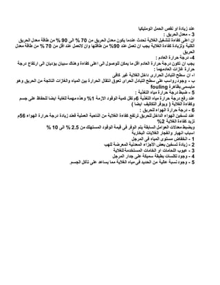 ‫اتومتيكيا‬ ‫الحمل‬ ‫نقص‬ ‫او‬ ‫زيادة‬ ‫عند‬
3-: ‫الحريق‬ ‫معدل‬
‫من‬ ‫الحريق‬ ‫معدل‬ ‫يكون‬ ‫عندما‬ ‫تحدث‬ ‫الغالية‬ ‫لتشغيل‬ ‫كفاءة‬ ‫اعلى‬ ‫ان‬54%‫الى‬94%‫ا‬ ‫معدل‬ ‫طاقة‬ ‫من‬‫لحريق‬
‫عند‬ ‫تعمل‬ ‫ان‬ ‫يجب‬ ‫الغالية‬ ‫كفاءة‬ ‫ولزيادة‬ ‫الكلية‬94%‫من‬ ‫اقل‬ ‫عند‬ ‫التعمل‬ ‫وان‬ ‫طاقتها‬ ‫من‬54%‫معدل‬ ‫طاقة‬ ‫من‬
‫الحريق‬
4-: ‫العادم‬ ‫حرارة‬ ‫درجة‬
‫درجة‬ ‫ارتفاع‬ ‫الى‬ ‫يؤديان‬ ‫سببان‬ ‫وهناك‬ ‫كفاءة‬ ‫اعلى‬ ‫الى‬ ‫للوصول‬ ‫يمكن‬ ‫ما‬ ‫اقل‬ ‫العادم‬ ‫حرارة‬ ‫درجة‬ ‫تكون‬ ‫ان‬ ‫يجب‬
‫العادمهما‬ ‫غازات‬ ‫حرارة‬:
‫ا‬-‫كافى‬ ‫غير‬ ‫الغالية‬ ‫داخل‬ ‫الحرارى‬ ‫التبادل‬ ‫سطح‬ ‫ان‬
‫ب‬-‫وهو‬ ‫الحريق‬ ‫من‬ ‫الناتجة‬ ‫والغازات‬ ‫المياه‬ ‫بين‬ ‫الحرارة‬ ‫انتقال‬ ‫تعوق‬ ‫الحراى‬ ‫التبادل‬ ‫سطح‬ ‫على‬ ‫رواسب‬‫وجود‬
‫بظاهرة‬ ‫مايسمى‬fouling
5-: ‫التغذية‬ ‫مياه‬ ‫حرارة‬ ‫درجة‬ ‫ضبط‬
‫التغذية‬ ‫مياه‬ ‫حرارة‬ ‫درجة‬ ‫رفع‬ ‫عند‬1‫الوقود‬ ‫كمية‬ ‫تقل‬ ‫م‬‫االزمة‬1%‫جسم‬ ‫على‬ ‫للحفاظ‬ ‫ايضا‬ ‫للغاية‬ ‫مهمة‬ ‫وهذه‬
) ‫ايضا‬ ‫التكاليف‬ ‫ويوفر‬ ( ‫الغالية‬ ‫وكفاءة‬
1-: ‫للحريق‬ ‫الهواء‬ ‫حرارة‬ ‫درجة‬
‫الهواء‬ ‫حرارة‬ ‫درجة‬ ‫زيادة‬ ‫فعند‬ ‫العملية‬ ‫الناحية‬ ‫من‬ ‫الغالية‬ ‫كفاءة‬ ‫ترتفع‬ ‫للحريق‬ ‫الداخل‬ ‫الهواء‬ ‫تسخين‬ ‫عند‬51‫م‬
‫الغالية‬ ‫كفاءة‬ ‫تزيد‬2%
‫معدالت‬ ‫وبضبط‬‫من‬ ‫المستهلك‬ ‫الوقود‬ ‫قيمة‬ ‫فى‬ ‫الوفر‬ ‫يتم‬ ‫السابقة‬ ‫العوامل‬2.5%‫الى‬14%
‫البخارية‬ ‫الغاليات‬ ‫وانفجار‬ ‫انهيار‬ ‫اسباب‬
1-‫المرجل‬ ‫فى‬ ‫المياه‬ ‫مستوى‬ ‫انخفاض‬
2-‫للهب‬ ‫المعرضة‬ ‫المعدنية‬ ‫األجزاء‬ ‫بعض‬ ‫تسخين‬ ‫زيادة‬
3-‫للغالية‬‫المستخدمة‬ ‫الخامات‬ ‫او‬ ‫اللحامات‬ ‫عيوب‬
4-‫بط‬ ‫تكلسات‬‫وجود‬‫المرجل‬ ‫جدار‬ ‫على‬ ‫سميكة‬ ‫بقة‬
5-‫الجسم‬ ‫تآكل‬ ‫على‬ ‫يساعد‬ ‫مما‬ ‫الغالية‬ ‫مياه‬ ‫فى‬ ‫الحديد‬ ‫من‬ ‫عالية‬ ‫نسبة‬‫وجود‬.
 