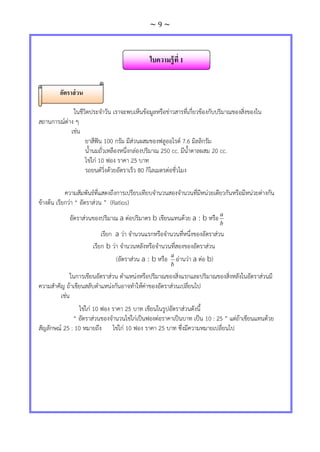 ~ 9 ~
ในชีวิตประจาวัน เราจะพบเห็นข้อมูลหรือข่าวสารที่เกี่ยวข้องกับปริมาณของสิ่งของใน
สถานการณ์ต่าง ๆ
เช่น
ยาสีฟัน 100 กรัม มีส่วนผสมของฟลูออไรด์ 7.6 มิลลิกรัม
น้านมถั่วเหลืองหนึ่งกล่องปริมาณ 250 cc. มีน้าตาลผสม 20 cc.
ไข่ไก่ 10 ฟอง ราคา 25 บาท
รถยนต์วิ่งด้วยอัตราเร็ว 80 กิโลเมตรต่อชั่วโมง
ความสัมพันธ์ที่แสดงถึงการเปรียบเทียบจานวนสองจานวนที่มีหน่วยเดียวกันหรือมีหน่วยต่างกัน
ข้างต้น เรียกว่า “ อัตราส่วน ” (Ratios)
อัตราส่วนของปริมาณ a ต่อปริมาตร b เขียนแทนด้วย a : b หรือ
b
a
เรียก a ว่า จานวนแรกหรือจานวนที่หนึ่งของอัตราส่วน
เรียก b ว่า จานวนหลังหรือจานวนที่สองของอัตราส่วน
(อัตราส่วน a : b หรือ
b
a
อ่านว่า a ต่อ b)
ในการเขียนอัตราส่วน ตาแหน่งหรือปริมาณของสิ่งแรกและปริมาณของสิ่งหลังในอัตราส่วนมี
ความสาคัญ ถ้าเขียนสลับตาแหน่งกันอาจทาให้ค่าของอัตราส่วนเปลี่ยนไป
เช่น
ไข่ไก่ 10 ฟอง ราคา 25 บาท เขียนในรูปอัตราส่วนดังนี้
“ อัตราส่วนของจานวนไข่ไก่เป็นฟองต่อราคาเป็นบาท เป็น 10 : 25 ” แต่ถ้าเขียนแทนด้วย
สัญลักษณ์ 25 : 10 หมายถึง ไข่ไก่ 10 ฟอง ราคา 25 บาท ซึ่งมีความหมายเปลี่ยนไป
ใบความรู้ที่ 1
อัตราส่วน
 