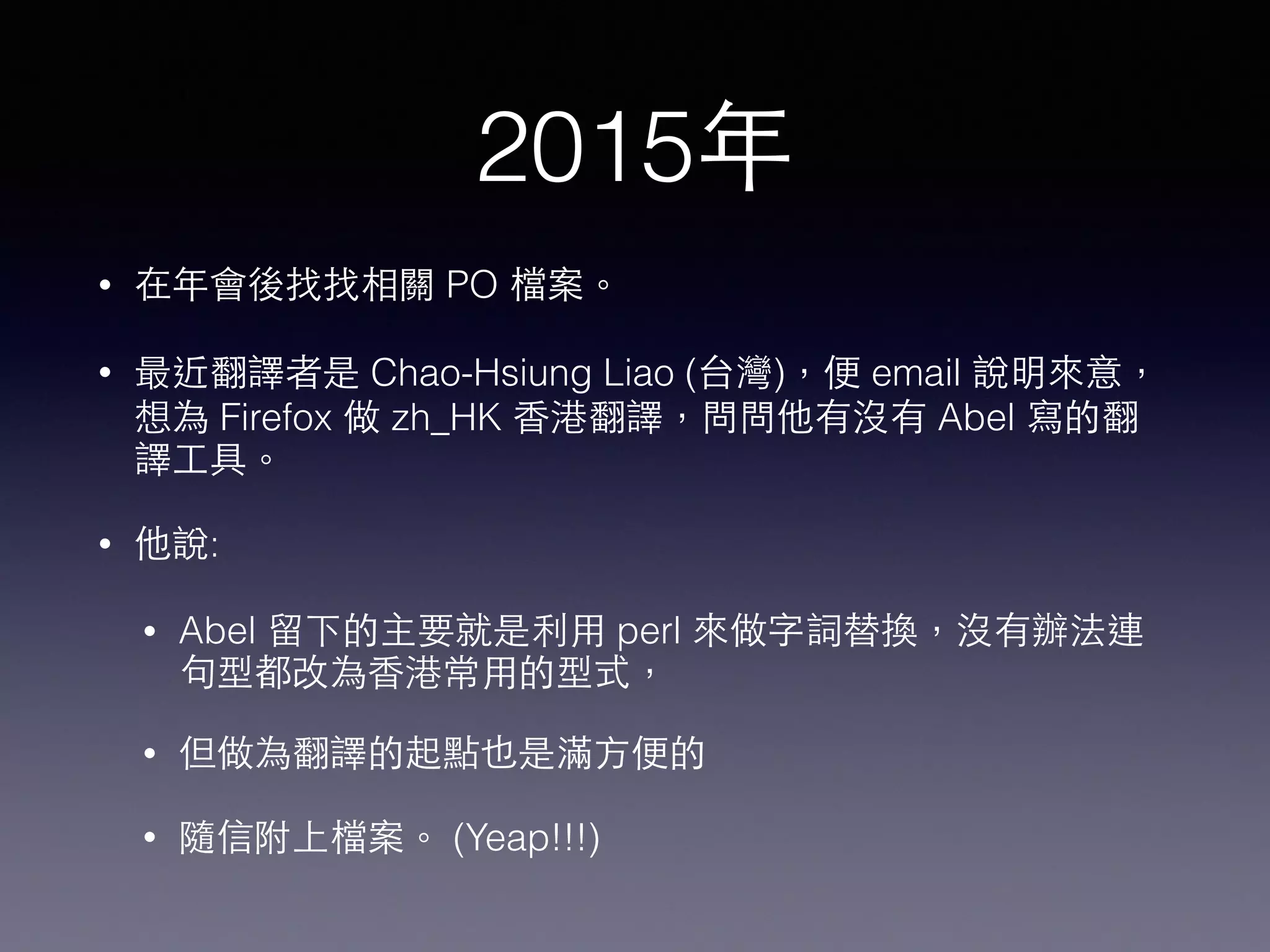 2015年
• 在年會後找找相關 PO 檔案。
• 最近翻譯者是 Chao-Hsiung Liao (台灣)，便 email 說明來意，
想為 Firefox 做 zh_HK ⾹香港翻譯，問問他有沒有 Abel 寫的翻
譯⼯工具。
• 他說:
• Abel 留下的主要就是利⽤用 perl 來做字詞替換，沒有辦法連
句型都改為⾹香港常⽤用的型式，
• 但做為翻譯的起點也是滿⽅方便的
• 隨信附上檔案。 (Yeap!!!)
 