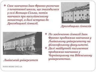 Дрогобицька гімназія
Львівський університет
 Своє навчання Іван Франко розпочав
з початкової школи, що знаходилася
у селі Ясениця-Сільна, потім
навчався при василіанському
монастирі, а далі вступив до
Дрогобицької гімназії.
 По закінченню гімназії Іван
Франко продовжив навчання у
Львівському університету на
філософському факультеті.
 Далі майбутній письменник
продовжив навчання у
Чернівецькому та Віденському
університетах.
 