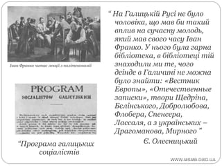 “ На Галицькій Русі не було
чоловіка, що мав би такий
вплив на сучасну молодь,
який мав свого часу Іван
Франко. У нього була гарна
бібліотека, в бібліотеці тій
знаходили ми те, чого
деінде в Галичині не можна
було знайти: «Вестник
Европы», «Отечественные
записки», твори Щедріна,
Бєлінського, Добролюбова,
Флобера, Спенсера,
Лассаля, а з українських –
Драгоманова, Мирного ”
Є. Олесницький“Програма галицьких
соціалістів
Іван Франко читає лекції з політекономії
 