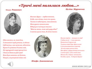 «Тричі мені являлася любов…»
Ольга Рошкевич
Юзефа Дзвонковська
Целіна Журовська
Одна несміла, як лілея біла,
З зітхання й мрій уткана, із обснов
Сріблястих, мов метелик, підлетіла.
Купав її в рожевих блисках май,
На пурпуровій хмарі вранці сіла
І бачила довкола рай і рай!
Вона була невинна, як дитина,
Пахуча, як розцвілий свіжо гай.
Явилась друга — гордая княгиня,
Бліда, мов місяць, тиха та сумна,
Таємна й недоступна, мов святиня.
Мене рукою зимною вона
Відсунула і шепнула таємно:
"Мені не жить, тож най умру одна!"
І мовчки щезла там, де вічно темно.
Явилась третя — женщина чи звір?
Глядиш на неї — і очам приємно,
Впивається її красою зір.
То разом страх бере, душа холоне
І сила розпливається в простір.
За саме серце вхопила мене,
Мов сфінкс, у душу кігтями вп'ялилась
І смокче кров, і геть спокій жене.
Минали дні, я думав: наситилась,
Ослабне, щезне… Та дарма! Дарма!
 
