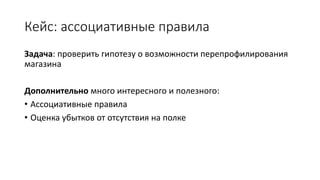 Кейс: ассоциативные правила
Задача: проверить гипотезу о возможности перепрофилирования
магазина
Дополнительно много интересного и полезного:
• Ассоциативные правила
• Оценка убытков от отсутствия на полке
 