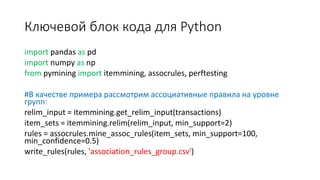 Ключевой блок кода для Python
import pandas as pd
import numpy as np
from pymining import itemmining, assocrules, perftesting
#В качестве примера рассмотрим ассоциативные правила на уровне
групп:
relim_input = itemmining.get_relim_input(transactions)
item_sets = itemmining.relim(relim_input, min_support=2)
rules = assocrules.mine_assoc_rules(item_sets, min_support=100,
min_confidence=0.5)
write_rules(rules, 'association_rules_group.csv')
 