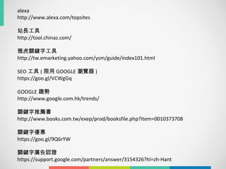 alexa
http://www.alexa.com/topsites
站長工具
http://tool.chinaz.com/
雅虎關鍵字工具
http://tw.emarketing.yahoo.com/ysm/guide/index101.html
SEO 工具 ( 限用 GOOGLE 瀏覽器 )
https://goo.gl/VCWgGq
GOOGLE 趨勢
http://www.google.com.hk/trends/
關鍵字推薦書
http://www.books.com.tw/exep/prod/booksfile.php?item=0010373708
關鍵字優惠
https://goo.gl/9Q6rYW
關鍵字廣告認證
https://support.google.com/partners/answer/3154326?hl=zh-Hant
 
