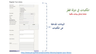 http://www.qnl.qa/find-answers/other-libraries/register-your-library
‫دوﻟ‬ ‫ﰲ‬ ‫اﳌﻜﺘﺒﺎت‬‫ﻗﻄﺮ‬ ‫ﺔ‬
‫ﻣﻜﺘﺒﺔ‬ ‫ﺑﻴﺎ�ت‬ ‫إدﺧﺎل‬ ‫ﺷﺎﺷﺔ‬
‫اﳌﺪﺧﻠ‬ ‫اﻟﺒﻴﺎ�ت‬‫ﺔ‬
‫اﳌﻜﺘﺒﺎت‬ ‫ﻋﻦ‬
 