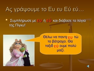Ας γράψουμε το Ευ ευ Εύ εύ…Ας γράψουμε το Ευ ευ Εύ εύ…

Συμπλήρωσε μεΣυμπλήρωσε με ευευ ήή εύεύ και διάβασε τα λόγιακαι διάβασε τα λόγια
της Πίγκυ!της Πίγκυ!
Θέλω να παντρ τώ
το βάτραχο. Θα
ταξιδ ουμε πολύ
μαζί.
ευ
εύ
 