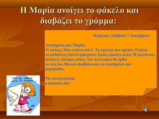 Η Μαρία ανοίγει το φάκελο καιΗ Μαρία ανοίγει το φάκελο και
διαβάζει το γράμμα:διαβάζει το γράμμα:
Κέρκυρα, Σάββατο 7 Δεκεμβρίου
Αγαπημένη μου Μαρία,
Τι κάνεις; Μου λείπεις πολύ. Το σχολείο σου αρέσει; Ελπίζω
να μαθαίνεις πολλά πράγματα. Εμείς είμαστε καλά. Η γιαγιά σου
φτιάχνει νόστιμες πίτες. Τον άλλο μήνα θα έρθω
να σας δω. Θα σου διαβάσω και τα αγαπημένα σου
παραμύθια.
Με πολλή αγάπη,
ο παππούς σου
 