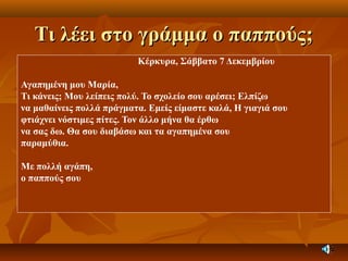 Τι λέει στο γράμμα ο παππούς;Τι λέει στο γράμμα ο παππούς;
Κέρκυρα, Σάββατο 7 Δεκεμβρίου
Αγαπημένη μου Μαρία,
Τι κάνεις; Μου λείπεις πολύ. Το σχολείο σου αρέσει; Ελπίζω
να μαθαίνεις πολλά πράγματα. Εμείς είμαστε καλά, Η γιαγιά σου
φτιάχνει νόστιμες πίτες. Τον άλλο μήνα θα έρθω
να σας δω. Θα σου διαβάσω και τα αγαπημένα σου
παραμύθια.
Με πολλή αγάπη,
ο παππούς σου
 