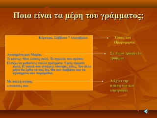 Ποια είναι τα μέρη του γράμματος;Ποια είναι τα μέρη του γράμματος;
Κέρκυρα, Σάββατο 7 Δεκεμβρίου
Αγαπημένη μου Μαρία,
Τι κάνεις; Μου λείπεις πολύ. Το σχολείο σου αρέσει;
Ελπίζω να μαθαίνεις πολλά πράγματα. Εμείς είμαστε
καλά, Η γιαγιά σου φτιάχνει νόστιμες πίτες. Τον άλλο
μήνα θα έρθω να σας δω. Θα σου διαβάσω και τα
αγαπημένα σου παραμύθια.
Με πολλή αγάπη,
ο παππούς σου
Τόπος και
Ημερομηνία
Σε ποιον γράφει τοΣε ποιον γράφει το
γράμμα;γράμμα;
Δείχνει τηνΔείχνει την
αγάπη του καιαγάπη του και
υπογράφειυπογράφει
 