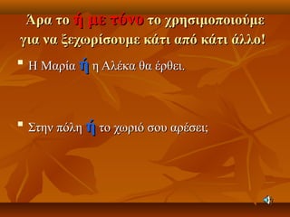 Άρα τοΆρα το ή με τόνοή με τόνο το χρησιμοποιούμετο χρησιμοποιούμε
για να ξεχωρίσουμε κάτι από κάτι άλλο!για να ξεχωρίσουμε κάτι από κάτι άλλο!

Η ΜαρίαΗ Μαρία ήή η Αλέκα θα έρθει.η Αλέκα θα έρθει.

Στην πόληΣτην πόλη ήή το χωριό σου αρέσει;το χωριό σου αρέσει;
 
