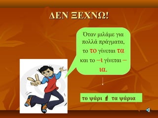 ΔΕΝ ΞΕΧΝΩ!ΔΕΝ ΞΕΧΝΩ!
Όταν μιλάμε για
πολλά πράγματα,
το το γίνεται τα
και το –ι γίνεται –
ια.
το ψάρι  τα ψάρια
 