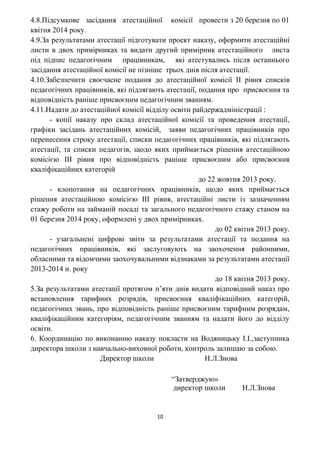4.8.Підсумкове засідання атестаційної комісії провести з 20 березня по 01
квітня 2014 року.
4.9.За результатами атестації підготувати проект наказу, оформити атестаційні
листи в двох примірниках та видати другий примірник атестаційного листа
під підпис педагогічним працівникам, які атестувались після останнього
засідання атестаційної комісії не пізніше трьох днів після атестації.
4.10.Забезпечити своєчасне подання до атестаційної комісії ІІ рівня списків
педагогічних працівників, які підлягають атестації, подання про присвоєння та
відповідність раніше присвоєним педагогічним званням.
4.11.Надати до атестаційної комісії відділу освіти райдержадміністрації :
- копії наказу про склад атестаційної комісії та проведення атестації,
графіки засідань атестаційних комісій, заяви педагогічних працівників про
перенесення строку атестації, списки педагогічних працівників, які підлягають
атестації, та списки педагогів, щодо яких приймається рішення атестаційною
комісією ІІІ рівня про відповідність раніше присвоєним або присвоєння
кваліфікаційних категорій
до 22 жовтня 2013 року.
- клопотання на педагогічних працівників, щодо яких приймається
рішення атестаційною комісією ІІІ рівня, атестаційні листи із зазначенням
стажу роботи на займаній посаді та загального педагогічного стажу станом на
01 березня 2014 року, оформлені у двох примірниках.
до 02 квітня 2013 року.
- узагальнені цифрові звіти за результатами атестації та подання на
педагогічних працівників, які заслуговують на заохочення районними,
обласними та відомчими заохочувальними відзнаками за результатами атестації
2013-2014 н. року
до 18 квітня 2013 року.
5.За результатами атестації протягом п’яти днів видати відповідний наказ про
встановлення тарифних розрядів, присвоєння кваліфікаційних категорій,
педагогічних звань, про відповідність раніше присвоєним тарифним розрядам,
кваліфікаційним категоріям, педагогічним званням та надати його до відділу
освіти.
6. Координацію по виконанню наказу покласти на Водяницьку І.І.,заступника
директора школи з навчально-виховної роботи, контроль залишаю за собою.
Директор школи Н.Л.Знова
“Затверджую»
директор школи Н.Л.Знова
10
 