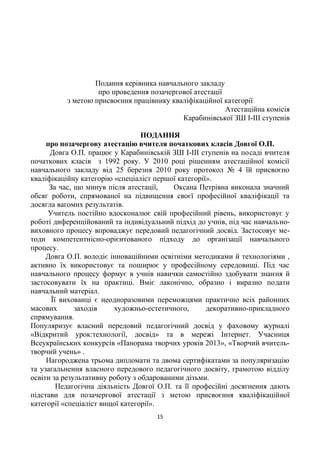Подання керівника навчального закладу
про проведення позачергової атестації
з метою присвоєння працівнику кваліфікаційної категорії
Атестаційна комісія
Карабинівської ЗШ І-ІІІ ступенів
ПОДАННЯ
про позачергову атестацію вчителя початкових класів Довгої О.П.
Довга О.П. працює у Карабинівській ЗШ І-ІІІ ступенів на посаді вчителя
початкових класів з 1992 року. У 2010 році рішенням атестаційної комісії
навчального закладу від 25 березня 2010 року протокол № 4 їй присвоєно
кваліфікаційну категорію «спеціаліст першої категорії».
За час, що минув після атестації, Оксана Петрівна виконала значний
обсяг роботи, спрямованої на підвищення своєї професійної кваліфікації та
досягла вагомих результатів.
Учитель постійно вдосконалює свій професійний рівень, використовує у
роботі диференційований та індивідуальний підхід до учнів, під час навчально-
виховного процесу впроваджує передовий педагогічний досвід. Застосовує ме-
тоди компетентнісно-орієнтованого підходу до організації навчального
процесу.
Довга О.П. володіє інноваційними освітніми методиками й технологіями ,
активно їх використовує та поширює у професійному середовищі. Під час
навчального процесу формує в учнів навички самостійно здобувати знання й
застосовувати їх на практиці. Вміє лаконічно, образно і виразно подати
навчальний матеріал.
Її вихованці є неодноразовими переможцями практично всіх районних
масових заходів художньо-естетичного, декоративно-прикладного
спрямування.
Популяризує власний передовий педагогічний досвід у фаховому журналі
«Відкритий урок:технології, досвід» та в мережі Інтернет. Учасниця
Всеукраїнських конкурсів «Панорама творчих уроків 2013», «Творчий вчитель-
творчий учень» .
Нагороджена трьома дипломати та двома сертифікатами за популяризацію
та узагальнення власного передового педагогічного досвіту, грамотою відділу
освіти за результативну роботу з обдарованими дітьми.
Педагогічна діяльність Довгої О.П. та її професійні досягнення дають
підстави для позачергової атестації з метою присвоєння кваліфікаційної
категорії «спеціаліст вищої категорії».
15
 