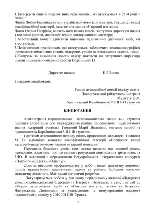 1.Затвердити список педагогічних працівників , які атестуються в 2014 році у
складі:
Липка Любов Іванівна,вчитель української мови та літератури, спеціаліст вищої
кваліфікаційної категорії, педагогічне звання «Старший вчитель»;
Довга Оксана Петрівна, вчитель початкових класів, заступник директора школи
з виховної роботи, спеціаліст першої кваліфікаційної категорії;
2.Атестаційній комісії здійснити вивчення педагогічної діяльності осіб, які
атестуються.
3.Педагогічним працівникам, які атестуються, забезпечити виконання графіків
проведення тематичних тижнів, відкритих уроків та позакласних заходів, тощо.
4.Контроль за виконання даного наказу покласти на заступника директора
школи з навчально-виховної роботи Водяницьку І.І
Директор школи Н.Л.Знова
З наказом ознайомлені:
Голові атестаційної комісії відділу освіти
Павлоградської райдержадміністрації
Муштату О.М.
Адміністрації Карабинівської ЗШ І-ІІІ ступенів
КЛОПОТАННЯ
Адміністрація Карабинівської загальноосвітньої школи І-ІІІ ступенів
порушує клопотання про підтвердження раніше присвоєнного педагогічного
звання «старший вчитель» Тимцовій Марії Василівні, вчителю історії та
правознавства Карабинівської ЗШ І-ІІІ ступенів.
Протягом атестаційного періоду рівень професійної діяльності Тимцової
М. В. відповідає вимогам кваліфікаційної категорії «Спеціаліст вищої
категорії»,педагогічному званню «старший вчитель».
Переважна більшість учнів, яких навчає педагог, має високий рівень
навчальних досягнень, про що свідчать результати контрольних зрізів знань та
ЗНО. Її вихованці є переможцями Всеукраїнських інтерактивних конкурсів
«Патріот», «Лелека», «Олімпус».
Досягла високого професіоналізму у роботі, надає практичну допомогу
іншим педагогічним працівникам школи та району. Здійснює науково-
методичну діяльність. Має власні методичні розробки.
Популяризується робота у фаховому періодичному виданні «Відкритий
урок: розробки,технології, досвід» та Інтернет публікаціях, а саме : на сайтах
«Форум педагогічних ідей» та «Вчитель вчителю, учням та батькам».
Нагороджена Дипломами за узагальнення та популяризацію власного
педагогічного досвіду у 2010,2011,2012 роках.
17
 