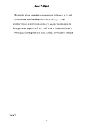 АНОТАЦІЯ
Поданий в збірці матеріал допоможе при здійсненні атестації
педагогічних працівників навчального закладу, стане
підґрунтям для аналітичної діяльності адміністрації школи та
інструментом в організації атестації педагогічних працівників.
Рекомендовано керівникам шкіл, членам атестаційної комісій.
ЗМІСТ
2
 