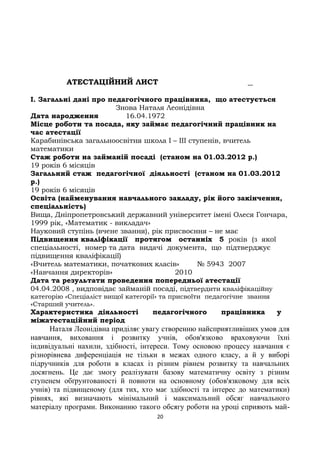 АТЕСТАЦІЙНИЙ ЛИСТ
I. Загальні дані про педагогічного працівника, що атестується
Знова Наталя Леонідівна
Дата народження 16.04.1972
Місце роботи та посада, яку займає педагогічний працівник на
час атестації
Карабинівська загальноосвітня школа І – ІІІ ступенів, вчитель
математики
Стаж роботи на займаній посаді (станом на 01.03.2012 р.)
19 років 6 місяців
Загальний стаж педагогічної діяльності (станом на 01.03.2012
р.)
19 років 6 місяців
Освіта (найменування навчального закладу, рік його закінчення,
спеціальність)
Вища, Дніпропетровський державний університет імені Олеся Гончара,
1999 рік, «Математик - викладач»
Науковий ступінь (вчене звання), рік присвоєння – не має
Підвищення кваліфікації протягом останніх 5 років (з якої
спеціальності, номер та дата видачі документа, що підтверджує
підвищення кваліфікації)
«Вчитель математики, початкових класів» № 5943 2007
«Навчання директорів» 2010
Дата та результати проведення попередньої атестації
04.04.2008 , видповідає займаній посаді, підтвердити кваліфікаційну
категорію «Спеціаліст вищої категорії» та присвоїти педагогічне звання
«Старший учитель».
Характеристика діяльності педагогічного працівника у
міжатестаційний період
Наталя Леонідівна приділяє увагу створенню найсприятливіших умов для
навчання, виховання і розвитку учнів, обов'язково враховуючи їхні
індивідуальні нахили, здібності, інтереси. Тому основою процесу навчання є
різнорівнева диференціація не тільки в межах одного класу, а й у виборі
підручників для роботи в класах із різним рівнем розвитку та навчальних
досягнень. Це дає змогу реалізувати базову математичну освіту з різним
ступенем обґрунтованості й повноти на основному (обов'язковому для всіх
учнів) та підвищеному (для тих, хто має здібності та інтерес до математики)
рівнях, які визначають мінімальний і максимальний обсяг навчального
матеріалу програми. Виконанню такого обсягу роботи на уроці сприяють май-
20
 