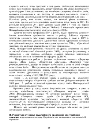 стерність учителя, чітко продумані етапи уроку, раціональне використання
кожної його хвилини, правильність добору матеріалу. На уроках використовує
сучасні форми і методи навчання, що активізують розумову діяльність учнів,
сприяють підвищенню в них інтересу до вивчення математики, розвитку
математичного мислення,а саме: метод проектів, використання ІКТ, та інше.
Більшість учнів, яких навчає педагог, має високий рівень навчальних
досягнень, про що свідчать результати контрольних зрізів знань та ЗНО. Як
результат випускники 2011 року успішно здали ЗНО ( 4 учні, які обрали
математику набрали на ЗНО від 140 до 170 балів). Її вихованці є переможцями
Всеукраїнського математичного конкурсу «Кенгуру 2011».
Досягла високого професіоналізму у роботі, надає практичну допомогу
іншим педагогічним працівникам школи та району. Здійснює науково-
методичну діяльність. Має власні методичні розробки, а саме: в 2009 р.
контрольно-аналітична діяльність адміністрації школи «Допоміжні матеріали
при здійсненні контролю за станом викладання предметів», 2010 р. «Допоміжні
матеріали при здійснені атестації педагогічних працівників»
2011р. «Використання проектних технологій на уроках математики як засіб
активізації пізнавальної діяльності учнів», 2011р. ,програма факультативу з
математики , яка пройшла апробацію, схвалені районним методичним
об»єднанням вчителів математики та кафедрою ДОІППО.
Популяризується робота у фахових періодичних виданнях «Директор
школи», «Нива знань», «Педагогічна майстерня», «Відкритий урок:
розробки,технології, досвід» та Інтернет публікаціях, а саме на сайті «Форум
педагогічних ідей». Нагороджено чотирма Подяками за створення умов для
розповсюдження педагогічного досвіду колективом навчального закладу, а
також чотирма Дипломами за узагальнення та популяризацію власного
педагогічного досвіду у 2010,2011,2012 роках.
Знова Н. Л. постійно приймає участь в районному та обласному
педагогічному ярмарку «Педагогічні здобутки освітян Дніпропетровщини». В
2011 році її роботи відзначенні грамотами відділу освіти Павлоградської
районної державної адміністрації.
Прийняла участь у понад десяти Всеукраїнських конкурсах, а саме: в
десятому ювілейному огляді-конкурсі «Панорама творчих уроків-
2011» ,Всеукраїнському конкурсі “Я- активний освітянин”, 2011р; огляді-
конкурсі «Панорама творчих уроків -2012» (Використання ІКТ,
мультимедійний супровід), Всеукраїнському конкурсі «Директор ХХІ
століття»,2011р.; Всеукраїнському рейтинговому конкурсі «Я - активний
освітянин», Всеукраїнському конкурсі «Портфоліо школи» та інших.
Педагог має високий рівень загальної культури забезпечує на уроці
організаційні вимоги.
II. Результати атестації педагогічного працівника атестаційною
комісією комунального закладу «Карабинівська загальноосвітня школа І-ІІІ
ступенів»
21
 