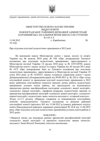 _______________________________________________________________________________
(підпис працівника, який атестується, дата ознайомлення)
МІНІСТЕРСТВО ОСВІТИ І НАУКИ УКРАЇНИ
ВІДДІЛ ОСВІТИ
ПАВЛОГРАДСЬКОЇ РАЙОННОЇ ДЕРЖАВНОЇ АДМІНІСТРАЦІЇ
КАРАБИНІВСЬКА ЗАГАЛЬНООСВІТНЯ ШКОЛА І-ІІІ СТУПЕНІВ
Н А К А З
11.04.2012 с. Карабинівка №
10 -ОД
Про підсумки атестації педагогічних працівників в 2012 році
На виконання наказу Міністерства освіти і науки, молоді та спорту
України від 06 жовтня 2010 року № 930 «Про затвердження Типового
положення про атестацію педагогічних працівників», зареєстрованого в
Міністерстві юстиції України 14 грудня 2010 року за № 1255/18550, наказу
Міністерства освіти і науки, молоді та спорту України від 20 грудня 2011 року
№ 1473 «Про затвердження Змін до Типового положення про атестацію
педагогічних працівників», зареєстрованого в Міністерстві юстиції України 10
січня 2012 року за № 14/20327, наказу головного управління освіти і науки
Дніпропетровської облдержадміністрації від 09.09.2011 р. № 255-к «Про склад
атестаційної комісії та проведення атестації педагогічних працівників в 2012
році» районною атестаційною комісією вивчено досвід роботи педагогічних
працівників установ освіти району, які претендують на відповідність
присвоєним раніше кваліфікаційним категоріям «спеціаліст вищої категорії»,
«спеціаліст першої категорії», тарифним розрядам, педагогічним званням та
присвоєння кваліфікаційних категорій «спеціаліст вищої категорії», «спеціаліст
першої категорії», педагогічних звань «вчитель-методист», «старший вчитель».
Згідно п.2.13. розділу «Порядок створення та повноваження атестаційних
комісій» вищезазначеного Типового положення та рішення районної
атестаційної комісії (протокол №5 від 11.04.2012 р.),наказу районного відділу
освіти Павлоградської районної державної адміністрації № 18-К від 11.04.2012
року «Про підсумки атестації педагогічних працівників установ освіти району в
2012 році»
НАКАЗУЮ :
1.Вважати такою, що відповідає раніше присвоєній кваліфікаційній категорії
«спеціаліст вищої категорії» та присвоїти педагогічне звання «вчитель-
методист» Знові Наталії Леонідівні, вчителю математики.
23
 