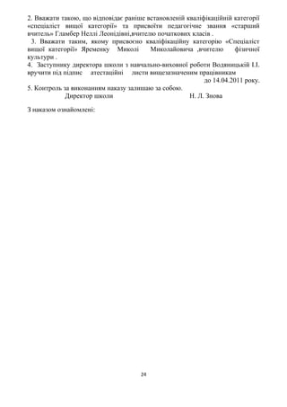 2. Вважати такою, що відповідає раніше встановленій кваліфікаційній категорії
«спеціаліст вищої категорії» та присвоїти педагогічне звання «старший
вчитель» Гламбер Неллі Леонідівні,вчителю початкових класів .
3. Вважати таким, якому присвоєно кваліфікаційну категорію «Спеціаліст
вищої категорії» Яременку Миколі Миколайовича ,вчителю фізичної
культури .
4. Заступнику директора школи з навчально-виховної роботи Водяницькій І.І.
вручити під підпис атестаційні листи вищезазначеним працівникам
до 14.04.2011 року.
5. Контроль за виконанням наказу залишаю за собою.
Директор школи Н. Л. Знова
З наказом ознайомлені:
24
 