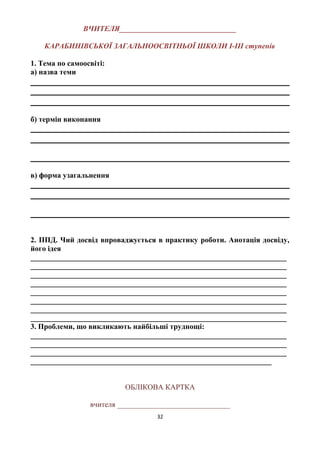 ВЧИТЕЛЯ_______________________________
КАРАБИНІВСЬКОЇ ЗАГАЛЬНООСВІТНЬОЇ ШКОЛИ І-ІІІ ступенів
1. Тема по самоосвіті:
а) назва теми
б) термін виконання
в) форма узагальнення
2. ППД. Чий досвід впроваджується в практику роботи. Анотація досвіду,
його ідея
____________________________________________________________________
____________________________________________________________________
____________________________________________________________________
____________________________________________________________________
____________________________________________________________________
____________________________________________________________________
____________________________________________________________________
____________________________________________________________________
3. Проблеми, що викликають найбільші труднощі:
____________________________________________________________________
____________________________________________________________________
____________________________________________________________________
________________________________________________________________
ОБЛІКОВА КАРТКА
вчителя ______________________________
32
 