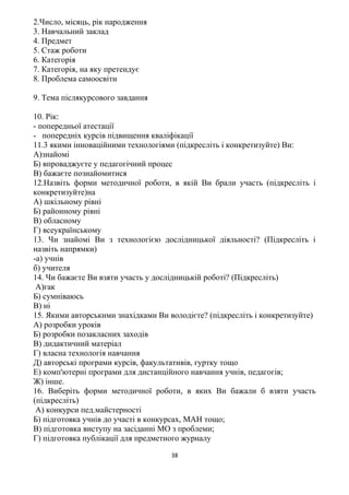 2.Число, місяць, рік народження
3. Навчальний заклад
4. Предмет
5. Стаж роботи
6. Категорія
7. Категорія, на яку претендує
8. Проблема самоосвіти
9. Тема післякурсового завдання
10. Рік:
- попередньої атестації
- попередніх курсів підвищення кваліфікації
11.3 якими інноваційними технологіями (підкресліть і конкретизуйте) Ви:
А)знайомі
Б) впроваджуєте у педагогічний процес
В) бажаєте познайомитися
12.Назвіть форми методичної роботи, в якій Ви брали участь (підкресліть і
конкретизуйте)на
А) шкільному рівні
Б) районному рівні
В) обласному
Г) всеукраїнському
13. Чи знайомі Ви з технологією дослідницької діяльності? (Підкресліть і
назвіть напрямки)
-а) учнів
б) учителя
14. Чи бажаєте Ви взяти участь у дослідницькій роботі? (Підкресліть)
А)гак
Б) сумніваюсь
В) ні
15. Якими авторськими знахідками Ви володієте? (підкресліть і конкретизуйте)
А) розробки уроків
Б) розробки позакласних заходів
В) дидактичний матеріал
Г) власна технологія навчання
Д) авторські програми курсів, факультативів, гуртку тощо
Е) комп'ютерні програми для дистанційного навчання учнів, педагогів;
Ж) інше.
16. Виберіть форми методичної роботи, в яких Ви бажали б взяти участь
(підкресліть)
А) конкурси пед.майстерності
Б) підготовка учнів до участі в конкурсах, МАН тощо;
В) підготовка виступу на засіданні МО з проблеми;
Г) підготовка публікації для предметного журналу
38
 