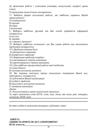 Д) організація робота з учителями (семінари, консультації, відкриті уроки
тощо);
Е) проведення педагогічного експерименту.
17. Виберіть форми методичної роботи,, які найбільш сприяють Вашій
працездатності:
А) індивідуальні
Б) групові
В) парні
Г)колективні
8. Виберіть найбільш зручний для Вас спосіб сприйняття інформації
(підкресліть):
а) на слух
б) зоровий
в) у процесі діяльності.
19. Виберіть найбільш оптимальні для Вас умови роботи над методичною
проблемою (підкресліть):
19.1.Проблема повинна бути:
А) абстрактного характеру
Б) конкретного характеру
19.2.Вирішення проблеми потребує:
А) довготривалого терміну виконання
Б) короткотривалого терміну виконання
19.3.Для найбільш продуктивної роботи мені необхідна:
А) самостійність
Б) часткова методична допомога
20. Які чинники лімітують процес подальшого підвищення Вашої пед.
майстерності. (підкресліть)
А) суб'єктивізм Вашої адміністрації
Б) особисті проблеми
В) відсутність методичної допомоги
Г) занижена самооцінка
Д)інше
21. Результативність вашої педагогічної діяльності:
А) через досягнення учнів (П.І.Б. учня, клас, місце, яке посів, рік): конкурси,
олімпіади, МАН, інші.
Б) через особисті досягнення (конкурси, публікації, тощо)
АНКЕТА
ЗДІБНІСТЬ ВЧИТЕЛЯ ДО САМОРОЗВИТКУ
П.І.П. вчителя___________________________________
39
 