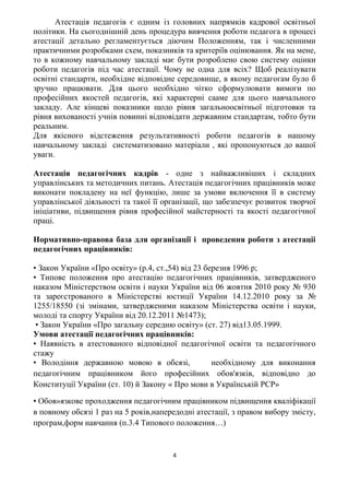 Атестація педагогів є одним із головних напрямків кадрової освітньої
політики. На сьогоднішній день процедура вивчення роботи педагога в процесі
атестації детально регламентується діючим Положенням, так і численними
практичними розробками схем, показників та критеріїв оцінювання. Як на мене,
то в кожному навчальному закладі має бути розроблено свою систему оцінки
роботи педагогів під час атестації. Чому не одна для всіх? Щоб реалізувати
освітні стандарти, необхідне відповідне середовище, в якому педагогам було б
зручно працювати. Для цього необхідно чітко сформулювати вимоги по
професійних якостей педагогів, які характерні сааме для цього навчального
закладу. Але кінцеві показники щодо рівня загальноосвітньої підготовки та
рівня вихованості учнів повинні відповідати державним стандартам, тобто бути
реальним.
Для якісного відстеження результативності роботи педагогів в нашому
навчальному закладі систематизовано матеріали , які пропонуються до вашої
уваги.
Атестація педагогічних кадрів - одне з найважливіших і складних
управлінських та методичних питань. Атестація педагогічних працівників може
виконати покладену на неї функцію, лише за умови включення її в систему
управлінської діяльності та такої її організації, що забезпечує розвиток творчої
ініціативи, підвищення рівня професійної майстерності та якості педагогічної
праці.
Нормативно-правова база для організації і проведення роботи з атестаціі
педагогічних працівників:
• Закон України «Про освіту» (р.4, ст.,54) від 23 березня 1996 р;
• Типове положення про атестацію педагогічних працівників, затвердженого
наказом Міністерством освіти і науки України від 06 жовтня 2010 року № 930
та зареєстрованого в Міністерстві юстиції України 14.12.2010 року за №
1255/18550 (зі змінами, затвердженими наказом Міністерства освіти і науки,
молоді та спорту України від 20.12.2011 №1473);
• Закон України «Про загальну середню освіту» (ст. 27) від13.05.1999.
Умови атестації педагогічних працівників:
• Наявність в атестованого відповідної педагогічної освіти та педагогічного
стажу
• Володіння державною мовою в обсязі, необхідному для виконання
педагогічним працівником його професійних обов'язків, відповідно до
Конституції України (ст. 10) й Закону « Про мови в Українській PCP»
• Обов»язкове проходження педагогічним працівником підвищення кваліфікації
в повному обсязі 1 раз на 5 років,напередодні атестації, з правом вибору змісту,
програм,форм навчання (п.3.4 Типового положення…)
4
 