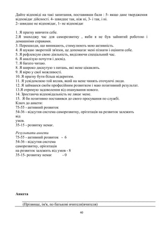 Дайте відповіді на такі запитання, поставивши бали : 5- якщо дане твердження
відповідає дійсності. 4- швидше так, ніж ні, 3- і так, і ні.
2- швидше не відповідає, 1- не відповідає
1. Я прагну вивчити себе.
2.Я знаходжу час для саморозвитку , якби я не був зайнятий роботою і
домашніми справами.
3. Перешкоди, що виникають, стимулюють мою активність.
4. Я шукаю зворотній зв'язок, це допомагає мені пізнати і оцінити себе.
5. Я рефлексую свою діяльність, виділяючи спеціальний час.
6. Я аналізую почуття і досвід.
7. Я багато читаю.
8. Я широко дискутую з питань, які мене цікавлять.
9. Я вірю у свої можливості.
10. Я прагну бути більш відкритим.
11. Я усвідомлюю той вплив, який на мене чинять оточуючі люди.
12. Я займаюся своїм професійним розвитком і маю позитивний результат.
13.Я отримую задоволення від опанування нового.
14. Зростаюча відповідальність не лякає мене.
15. Я би позитивно поставився до свого просування по службі.
Ключ до анкети:
75-55 - активний розвиток
54-36 - відсутня система саморозвитку, орієнтація на розвиток залежить
від
умов.
35-15 - розвитку немає.
Результати анкети
75-55 - активний розвиток - 6
54-36 - відсутня система
саморозвитку, орієнтація
на розвиток залежить від умов - 8
35-15- розвитку немає - 0
Анкета
(Прізвище, ім'я, по батькові вчителя)вчителя)
40
 