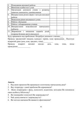3. Планування виховної роботи
4. Вивчення особистості учня
5. Організація допомоги учням з розвитку
навичок самоосвіти, самовиховання
6. Використання різних форм і методів виховної
роботи
7. Виявлення рівня вихованості учнів
8. Робота з батьками
9. Робота з обдарованими учнями
10. Використання можливостей навчального
кабінету
11. Збереження і зміцнення здоров'я дітей,
охорона безпеки життєдіяльності
Буду працювати над проблемою: Потребую допомоги з питань:___
Проведу предметний тиждень (декаду): термін, план проведення:_ Підготую
відкритий урок (дата, клас, предмет, тема):__________
Проведу відкриті виховні заходи: дата, клас, тема, місце
проведення:_____________
Анкета
1. Над яким проектом Ви працювали в поточному навчальному році?
2. Яку літературу з даної проблеми Ви опрацювали?
3. Якою літературою з фаху, психології, педагогіки, методики Ви поповнили
свою особисту бібліотеку?
4. Які інноваційні технології Ви запроваджуєте?
5. Чий досвід вивчаєте і впроваджуєте?
6. Які методи навчання Ви вважаєте ефективними?
42
 
