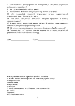 7. Які матеріали з досвіду роботи Ви підготували до методичної скарбнички
шкільного методкабінету?
8. Які труднощі виникали у Вас в роботі?
9. Яка допомога Вам необхідна у наступному навчальному році?
10. Які інноваційні технології, інтерактивні методи, перспективний
педагогічний досвід Ви хотіли б освоїти?
11. Над якою методичною проблемою плануєте працювати в новому
навчальному році?
12. В яких формах методичної роботи шкільної і районної ланок виявляєте
бажання підвищувати професійний рівень?
13. Що пропонуєте для піднесення ефективності методичної роботи в школі?
14. Запропонуйте 2—3 питання для обговорення на засіданнях педагогічної
ради та психолого-педагогічного семінару.
Дата_____________________ Підпис___________________
Стиль роботи класного керівника (Власне бачення)
1. Що Ви можете сказати про свій тон звертання до учнів класу?
а) доброзичливий;
б) вимогливий;
в) агресивний;
г) лагідний.
2. Яка форма звертання до учнів класу характерна для Вас?
а) Порада;
б) вимога;
в) беззаперечний наказ;
43
 