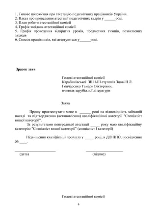 1. Типове положення про атестацію педагогічних працівників України.
2. Наказ про проведення атестації педагогічних кадрів у ______році.
3. План роботи атестаційної комісії
4. Графік засідань атестаційної комісії
5. Графік проведення відкритих уроків, предметних тижнів, позакласних
заходів
6. Список працівників, які атестуються у______році.
Зразок заяв
Голові атестаційної комісії
Карабинівської ЗШ І-ІІІ ступенів Знові Н.Л.
Гончаренко Тамари Вікторівни,
вчителя зарубіжної літератури
Заява
Прошу проатестувати мене в ______ році на відповідність займаній
посаді та підтвердження (встановлення) кваліфікаційної категорії "Спеціаліст
вищої категорії".
За результатами попередньої атестації _____ року маю кваліфікаційну
категорію "Спеціаліст вищої категорії" (спеціаліст І категорії)
Підвищення кваліфікації пройшла у _____ році, в ДОІППО, посвідчення
№ ____.
______________________ ____________________
(дата) (підпис)
Голові атестаційної комісії
6
 